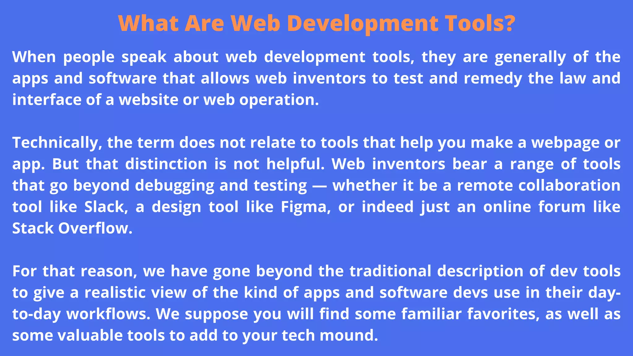 When people speak about web development tools, they are generally of the
apps and software that allows web inventors to test and remedy the law and
interface of a website or web operation.
Technically, the term does not relate to tools that help you make a webpage or
app. But that distinction is not helpful. Web inventors bear a range of tools
that go beyond debugging and testing — whether it be a remote collaboration
tool like Slack, a design tool like Figma, or indeed just an online forum like
Stack Overflow.
For that reason, we have gone beyond the traditional description of dev tools
to give a realistic view of the kind of apps and software devs use in their day-
to-day workflows. We suppose you will find some familiar favorites, as well as
some valuable tools to add to your tech mound.
What Are Web Development Tools?
 
