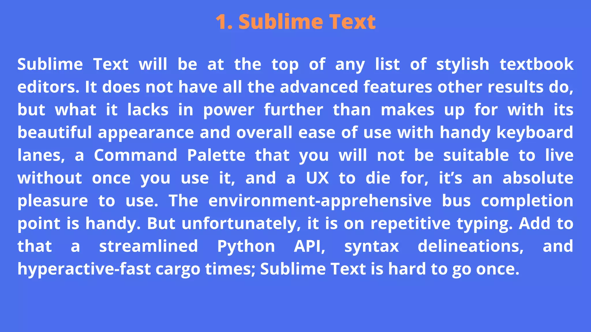 Sublime Text will be at the top of any list of stylish textbook
editors. It does not have all the advanced features other results do,
but what it lacks in power further than makes up for with its
beautiful appearance and overall ease of use with handy keyboard
lanes, a Command Palette that you will not be suitable to live
without once you use it, and a UX to die for, it’s an absolute
pleasure to use. The environment-apprehensive bus completion
point is handy. But unfortunately, it is on repetitive typing. Add to
that a streamlined Python API, syntax delineations, and
hyperactive-fast cargo times; Sublime Text is hard to go once.
1. Sublime Text
 