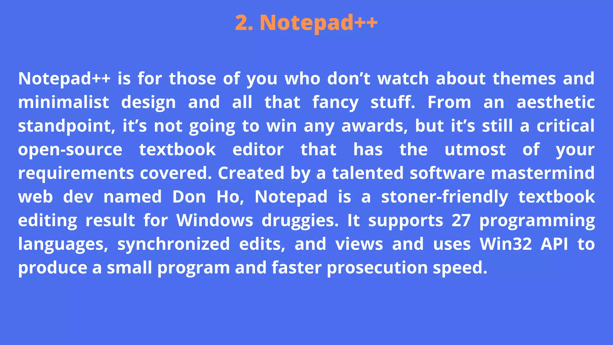Notepad++ is for those of you who don’t watch about themes and
minimalist design and all that fancy stuff. From an aesthetic
standpoint, it’s not going to win any awards, but it’s still a critical
open-source textbook editor that has the utmost of your
requirements covered. Created by a talented software mastermind
web dev named Don Ho, Notepad is a stoner-friendly textbook
editing result for Windows druggies. It supports 27 programming
languages, synchronized edits, and views and uses Win32 API to
produce a small program and faster prosecution speed.
2. Notepad++
 