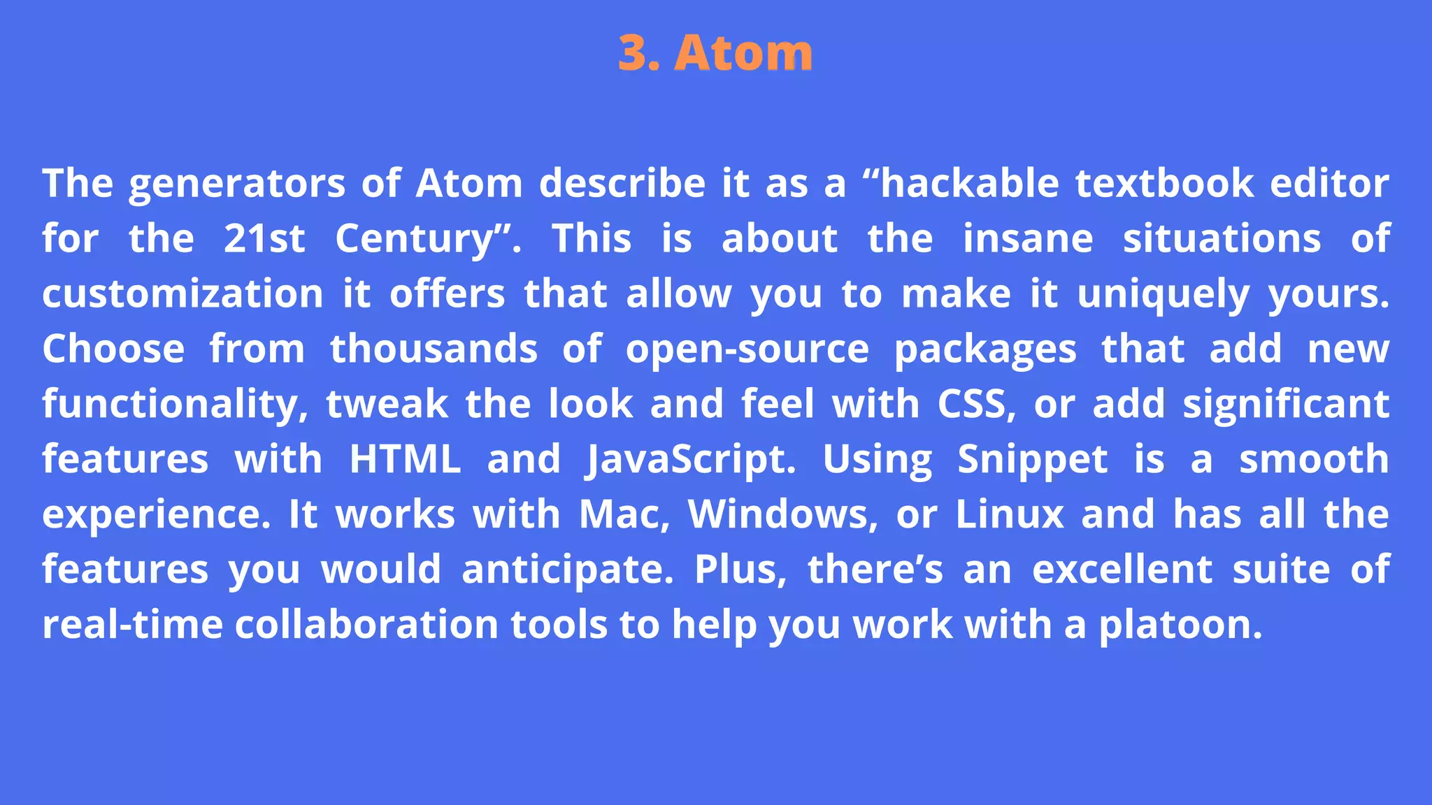 The generators of Atom describe it as a “hackable textbook editor
for the 21st Century”. This is about the insane situations of
customization it offers that allow you to make it uniquely yours.
Choose from thousands of open-source packages that add new
functionality, tweak the look and feel with CSS, or add significant
features with HTML and JavaScript. Using Snippet is a smooth
experience. It works with Mac, Windows, or Linux and has all the
features you would anticipate. Plus, there’s an excellent suite of
real-time collaboration tools to help you work with a platoon.
3. Atom
 