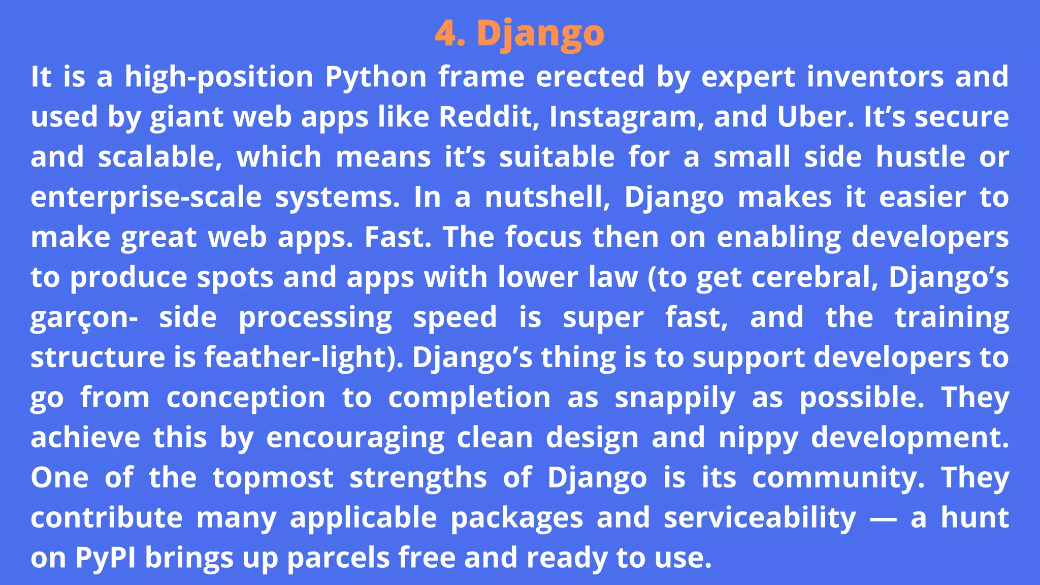 It is a high-position Python frame erected by expert inventors and
used by giant web apps like Reddit, Instagram, and Uber. It’s secure
and scalable, which means it’s suitable for a small side hustle or
enterprise-scale systems. In a nutshell, Django makes it easier to
make great web apps. Fast. The focus then on enabling developers
to produce spots and apps with lower law (to get cerebral, Django’s
garçon- side processing speed is super fast, and the training
structure is feather-light). Django’s thing is to support developers to
go from conception to completion as snappily as possible. They
achieve this by encouraging clean design and nippy development.
One of the topmost strengths of Django is its community. They
contribute many applicable packages and serviceability — a hunt
on PyPI brings up parcels free and ready to use.
4. Django
 