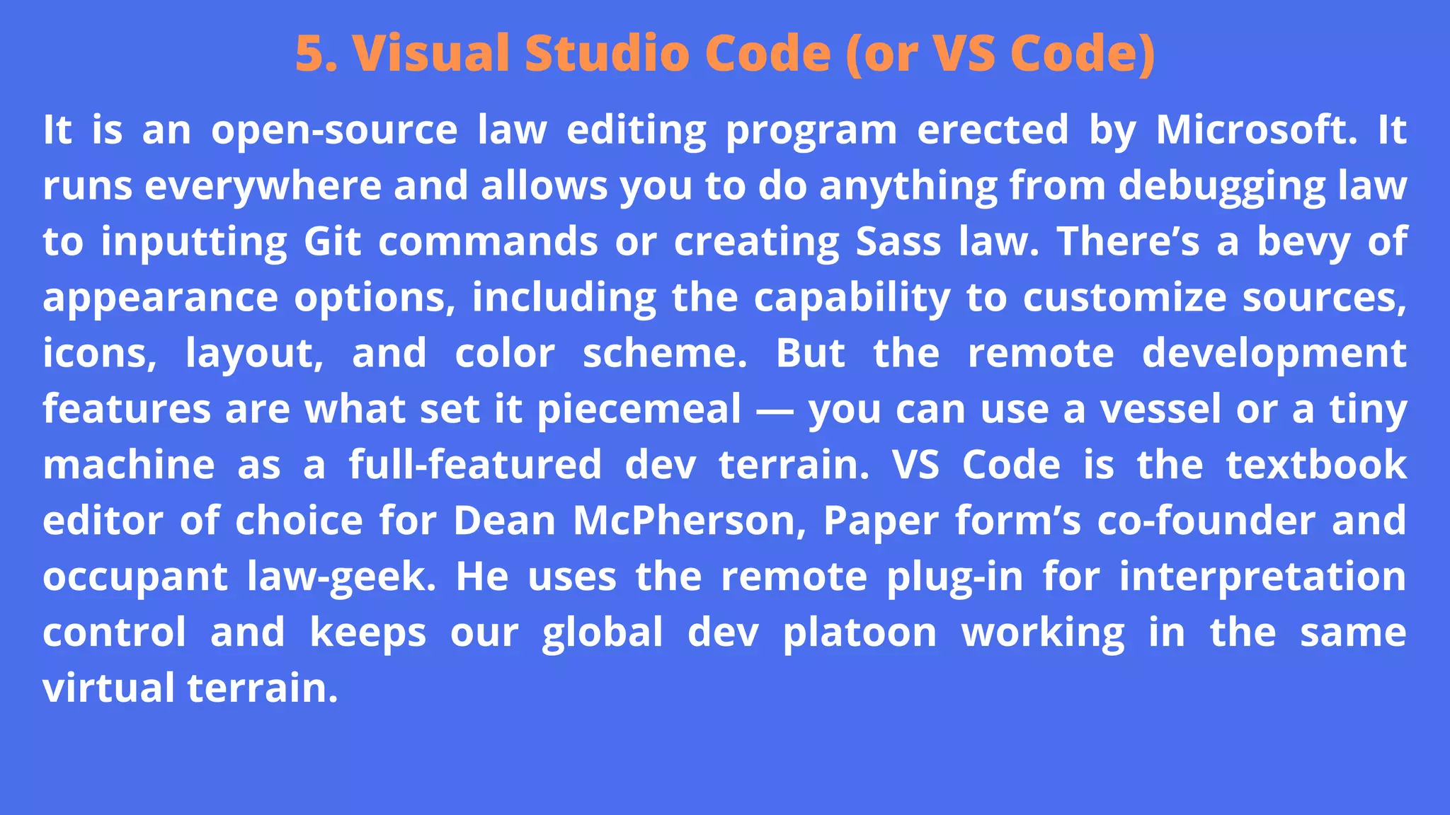 It is an open-source law editing program erected by Microsoft. It
runs everywhere and allows you to do anything from debugging law
to inputting Git commands or creating Sass law. There’s a bevy of
appearance options, including the capability to customize sources,
icons, layout, and color scheme. But the remote development
features are what set it piecemeal — you can use a vessel or a tiny
machine as a full-featured dev terrain. VS Code is the textbook
editor of choice for Dean McPherson, Paper form’s co-founder and
occupant law-geek. He uses the remote plug-in for interpretation
control and keeps our global dev platoon working in the same
virtual terrain.
5. Visual Studio Code (or VS Code)
 