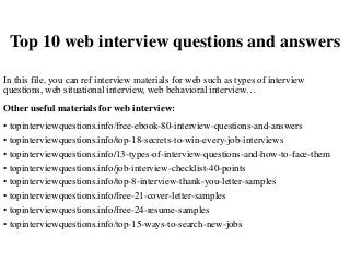Top 10 web interview questions and answers
In this file, you can ref interview materials for web such as types of interview
questions, web situational interview, web behavioral interview…
Other useful materials for web interview:
• topinterviewquestions.info/free-ebook-80-interview-questions-and-answers
• topinterviewquestions.info/top-18-secrets-to-win-every-job-interviews
• topinterviewquestions.info/13-types-of-interview-questions-and-how-to-face-them
• topinterviewquestions.info/job-interview-checklist-40-points
• topinterviewquestions.info/top-8-interview-thank-you-letter-samples
• topinterviewquestions.info/free-21-cover-letter-samples
• topinterviewquestions.info/free-24-resume-samples
• topinterviewquestions.info/top-15-ways-to-search-new-jobs
 