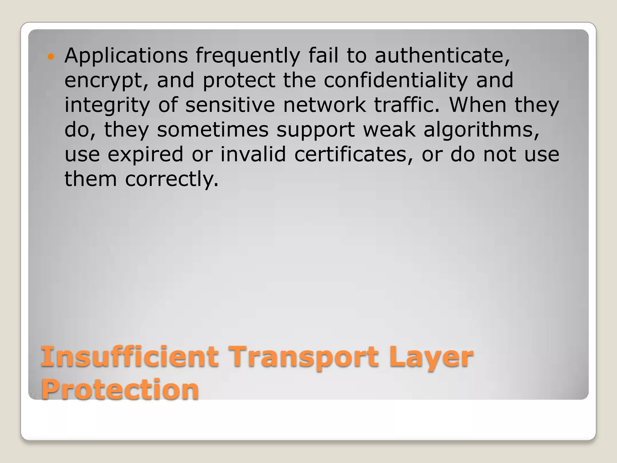 Insufficient Transport Layer ProtectionApplications frequently fail to authenticate, encrypt, and protect the confidentiality and integrity of sensitive network traffic. When they do, they sometimes support weak algorithms, use expired or invalid certificates, or do not use them correctly. 