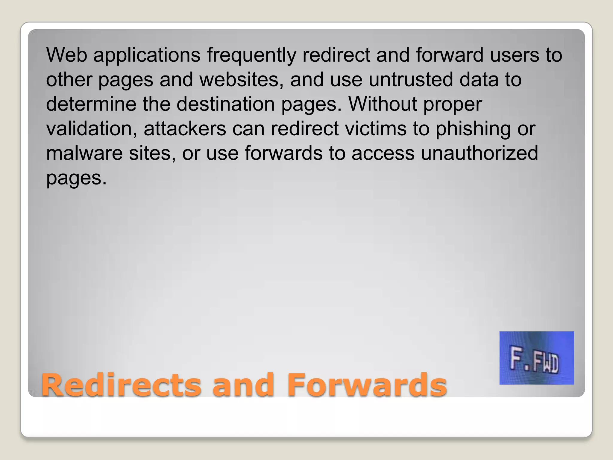 Redirects and ForwardsWeb applications frequently redirect and forward users to other pages and websites, and use untrusted data to determine the destination pages. Without proper validation, attackers can redirect victims to phishing or malware sites, or use forwards to access unauthorized pages. 