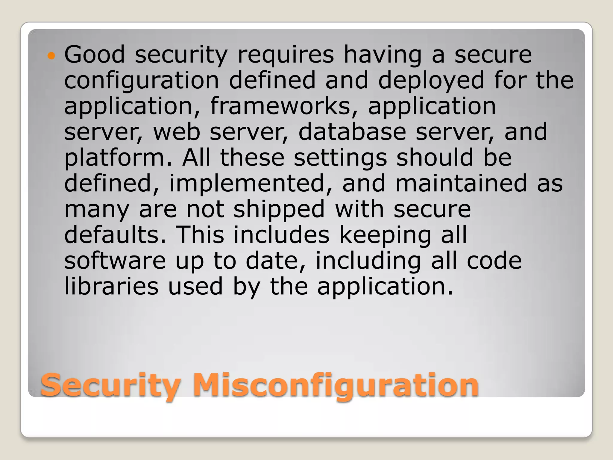 Security MisconfigurationGood security requires having a secure configuration defined and deployed for the application, frameworks, application server, web server, database server, and platform. All these settings should be defined, implemented, and maintained as many are not shipped with secure defaults. This includes keeping all software up to date, including all code libraries used by the application. 