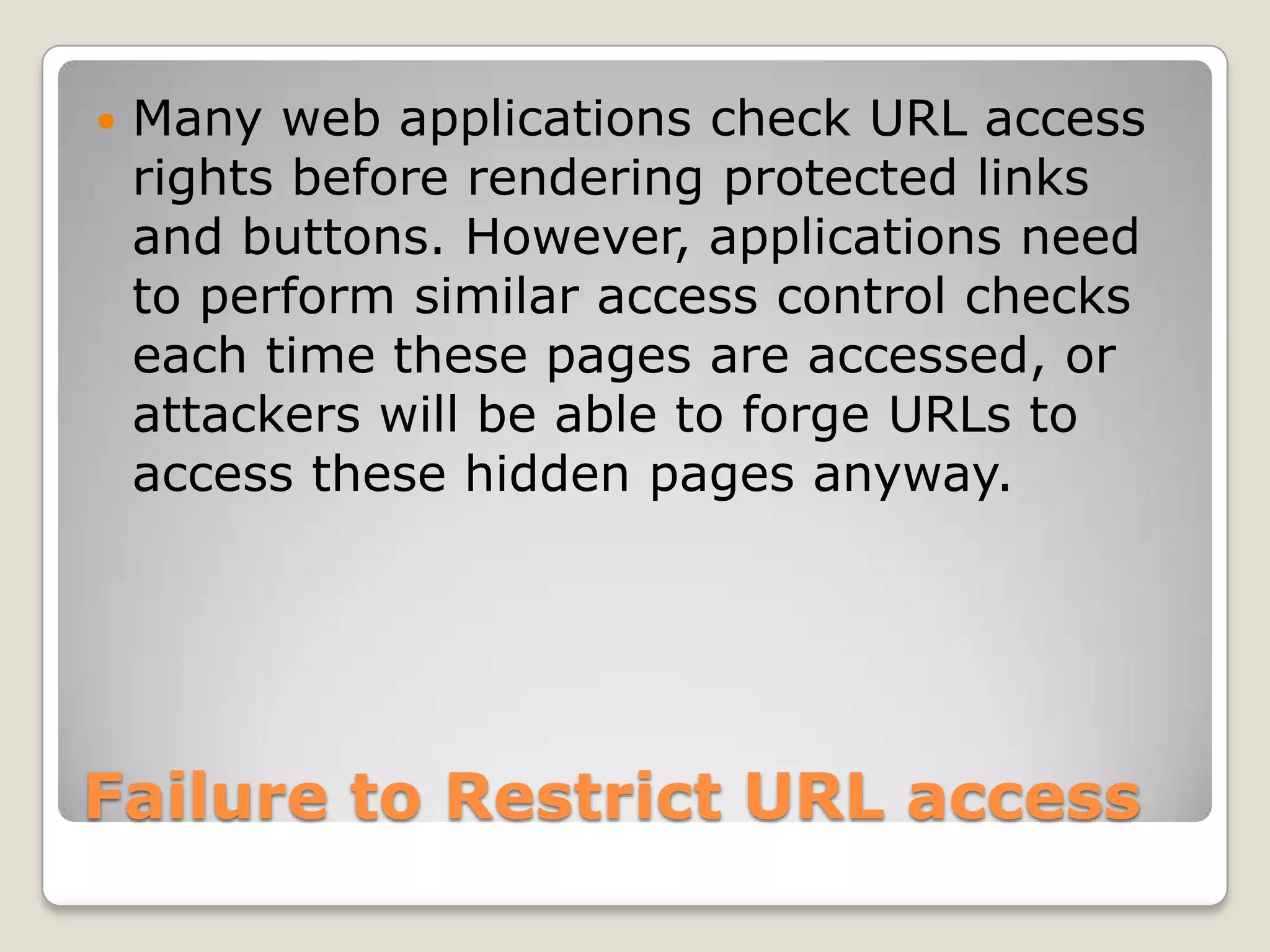Failure to Restrict URL accessMany web applications check URL access rights before rendering protected links and buttons. However, applications need to perform similar access control checks each time these pages are accessed, or attackers will be able to forge URLs to access these hidden pages anyway. 