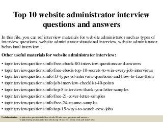 Top 10 website administrator interview
questions and answers
In this file, you can ref interview materials for website administrator such as types of
interview questions, website administrator situational interview, website administrator
behavioral interview…
Other useful materials for website administrator interview:
• topinterviewquestions.info/free-ebook-80-interview-questions-and-answers
• topinterviewquestions.info/free-ebook-top-18-secrets-to-win-every-job-interviews
• topinterviewquestions.info/13-types-of-interview-questions-and-how-to-face-them
• topinterviewquestions.info/job-interview-checklist-40-points
• topinterviewquestions.info/top-8-interview-thank-you-letter-samples
• topinterviewquestions.info/free-21-cover-letter-samples
• topinterviewquestions.info/free-24-resume-samples
• topinterviewquestions.info/top-15-ways-to-search-new-jobs
Useful materials: • topinterviewquestions.info/free-ebook-80-interview-questions-and-answers
• topinterviewquestions.info/free-ebook-top-18-secrets-to-win-every-job-interviews
 