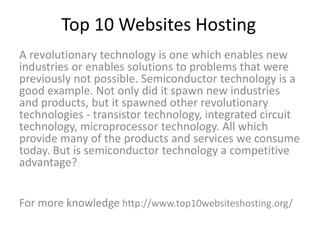 Top 10 Websites Hosting
A revolutionary technology is one which enables new
industries or enables solutions to problems that were
previously not possible. Semiconductor technology is a
good example. Not only did it spawn new industries
and products, but it spawned other revolutionary
technologies - transistor technology, integrated circuit
technology, microprocessor technology. All which
provide many of the products and services we consume
today. But is semiconductor technology a competitive
advantage?
For more knowledge http://www.top10websiteshosting.org/
 