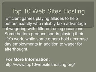 •Efficient games playing alludes to help
bettors exactly who reliably take advantage
of wagering with different using occasions.
Some bettors produce sports playing their
life’s work, while some others hold decrease
day employments in addition to wager for
afterthought.
•For More Information:
http://www.top10websiteshosting.org/
 