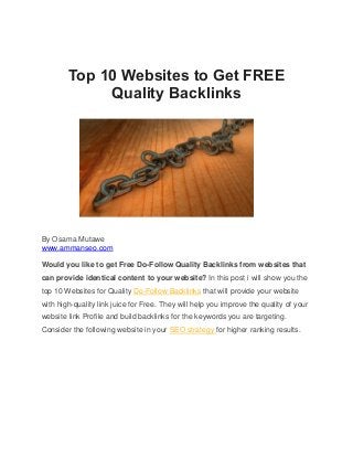 Top 10 Websites to Get FREE
Quality Backlinks
By Osama Mutawe
www.ammanseo.com
Would you like to get Free Do-Follow Quality Backlinks from websites that
can provide identical content to your website? In this post i will show you the
top 10 Websites for Quality Do-Follow Backlinks that will provide your website
with high-quality link juice for Free. They will help you improve the quality of your
website link Profile and build backlinks for the keywords you are targeting.
Consider the following website in your SEO strategy for higher ranking results.
 