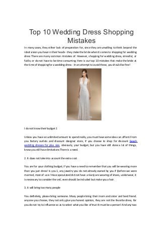 Top 10 Wedding Dress Shopping
Mistakes
In many cases, they either lack of preparation for, since they are unwilling to think beyond the
ideal vision you have in their heads - they make the bride when it comes to shopping for wedding
dress There are many common mistakes of. However, shopping for wedding dress, stressful, or
futile, or do not have to be time consuming. Here is our top 10 mistakes that make the bride at
the time of shopping for a wedding dress - In an attempt to avoid these, you should be fine!
I do not know their budget 1
Unless you have an unlimited amount to spend really, you must have some idea can afford. From
you factory outlets and discount designer store, if you choose to shop for discount beach
wedding dresses for plus size, obviously, your budget, but you have still done a lot of things,
know you still have limitations There is a need.
2. It does not take into account the extra cost
You are for your clothing budget, if you have a need to remember that you will be wearing more
than you just dress! Is you 1, any jewelry you do not already owned by you if (before we were
married, most of us is! Have speculated did not have a tiara) are wearing of shoes, underwear, it
is necessary to consider the veil, even should be included but make you a hair.
3. it will bring too many people
You definitely, please bring someone. Many people bring their mom and sister and best friend.
anyone you choose, they not only give you honest opinion, they are not the favorite dress, for
you do not try to influence so as to select what you like of trust It must be a person! And any two
 