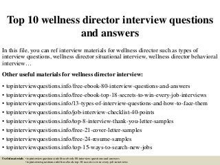 Top 10 wellness director interview questions
and answers
In this file, you can ref interview materials for wellness director such as types of
interview questions, wellness director situational interview, wellness director behavioral
interview…
Other useful materials for wellness director interview:
• topinterviewquestions.info/free-ebook-80-interview-questions-and-answers
• topinterviewquestions.info/free-ebook-top-18-secrets-to-win-every-job-interviews
• topinterviewquestions.info/13-types-of-interview-questions-and-how-to-face-them
• topinterviewquestions.info/job-interview-checklist-40-points
• topinterviewquestions.info/top-8-interview-thank-you-letter-samples
• topinterviewquestions.info/free-21-cover-letter-samples
• topinterviewquestions.info/free-24-resume-samples
• topinterviewquestions.info/top-15-ways-to-search-new-jobs
Useful materials: • topinterviewquestions.info/free-ebook-80-interview-questions-and-answers
• topinterviewquestions.info/free-ebook-top-18-secrets-to-win-every-job-interviews
 