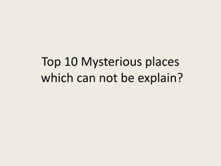 Top 10 Mysterious places
which can not be explain?
 