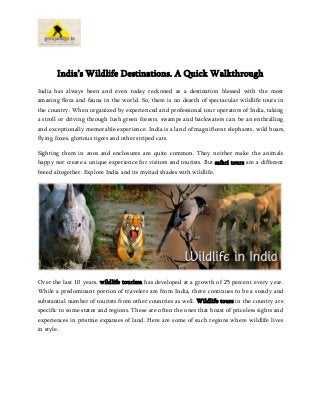 India’s Wildlife Destinations. A Quick Walkthrough
India has always been and even today reckoned as a destination blessed with the most
amazing flora and fauna in the world. So, there is no dearth of spectacular wildlife tours in
the country. When organized by experienced and professional tour operators of India, taking
a stroll or driving through lush green forests, swamps and backwaters can be an enthralling
and exceptionally memorable experience. India is a land of magnificent elephants, wild boars,
flying foxes, glorious tigers and other striped cats.
Sighting them in zoos and enclosures are quite common. They neither make the animals
happy nor create a unique experience for visitors and tourists. But safari tours are a different
breed altogether. Explore India and its myriad shades with wildlife.
Over the last 10 years, wildlife tourism has developed at a growth of 25 percent every year.
While a predominant portion of travelers are from India, there continues to be a steady and
substantial number of tourists from other countries as well. Wildlife tours in the country are
specific to some states and regions. These are often the ones that boast of priceless sights and
experiences in pristine expanses of land. Here are some of such regions where wildlife lives
in style.
 