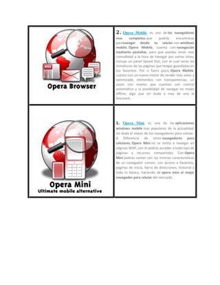 2. Opera Mobile, es uno de los navegadores
mas completos que podrás encontraras
paranavegar desde tu celular con windows
mobile. Opera Mobile, cuenta con navegación
mediante pestañas, para que puedas tener mas
comodidad a la hora de navegar por varios sitios,
incluye un panel Speed Dial, con el cual verás las
miniaturas de las páginas que tengas guardadas en
tus favoritos. Por si fuera poco, Opera Mobile,
cuenta con un nuevo motor de render más veloz y
optimizado, elementos con transparencias, un
zoom con niveles que cuentan con control
automático y la posibilidad de navegar en modo
offline, algo que sin duda a mas de uno le
fascinará.
1. Opera Mini, es una de las aplicaciones
windows mobile mas populares de la actualidad,
sin duda el mejor de los navegadores para celular.
A Diferencia de otros navegadores para
celulares, Opera Mini no se limita a navegar en
páginas WAP, con el podrás acceder a todo tipo de
páginas y recursos compartidos. Con Opera
Mini podrás contar con las mismas características
de un navegador común, con acceso a favoritos,
paginas de inicio, barra de direcciones, historial y
todo lo básico, haciendo de opera mini el mejor
navegador para celular del mercado.
 