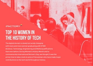 Top10womenin
thehistoryoftech
The digital domain is slowly but surely changing
with more and more women graduating with STEM
(Science, Technology, Engineering and Maths) qualiﬁcations
than ever before. During Women’s History Month and to
commemorate International Women’s Day, we thought it was the
prime time to take a look at some of the women who have made major
contributions to the tech world throughout history.
 