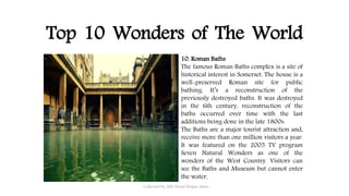 Top 10 Wonders of The World
Collected by: Md. Nural Hoque Amin
10. Roman Baths
The famous Roman Baths complex is a site of
historical interest in Somerset. The house is a
well-preserved Roman site for public
bathing. It’s a reconstruction of the
previously destroyed baths. It was destroyed
in the 6th century, reconstruction of the
baths occurred over time with the last
additions being done in the late 1800s.
The Baths are a major tourist attraction and,
receive more than one million visitors a year.
It was featured on the 2005 TV program
Seven Natural Wonders as one of the
wonders of the West Country. Visitors can
see the Baths and Museum but cannot enter
the water.
 
