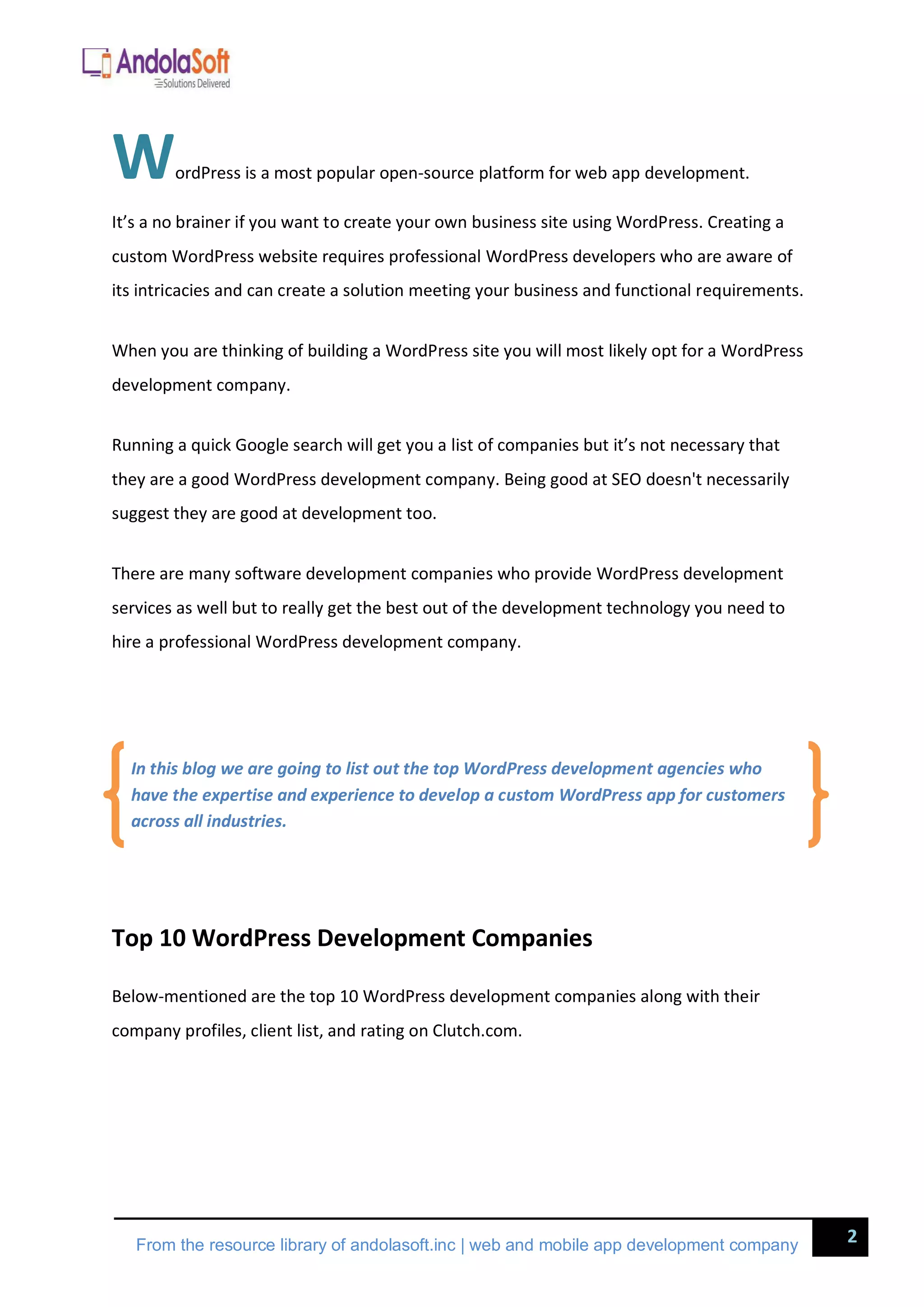 2
From the resource library of andolasoft.inc | web and mobile app development company
WordPress is a most popular open-source platform for web app development.
It’s a no brainer if you want to create your own business site using WordPress. Creating a
custom WordPress website requires professional WordPress developers who are aware of
its intricacies and can create a solution meeting your business and functional requirements.
When you are thinking of building a WordPress site you will most likely opt for a WordPress
development company.
Running a quick Google search will get you a list of companies but it’s not necessary that
they are a good WordPress development company. Being good at SEO doesn't necessarily
suggest they are good at development too.
There are many software development companies who provide WordPress development
services as well but to really get the best out of the development technology you need to
hire a professional WordPress development company.
Top 10 WordPress Development Companies
Below-mentioned are the top 10 WordPress development companies along with their
company profiles, client list, and rating on Clutch.com.
In this blog we are going to list out the top WordPress development agencies who
have the expertise and experience to develop a custom WordPress app for customers
across all industries.
 