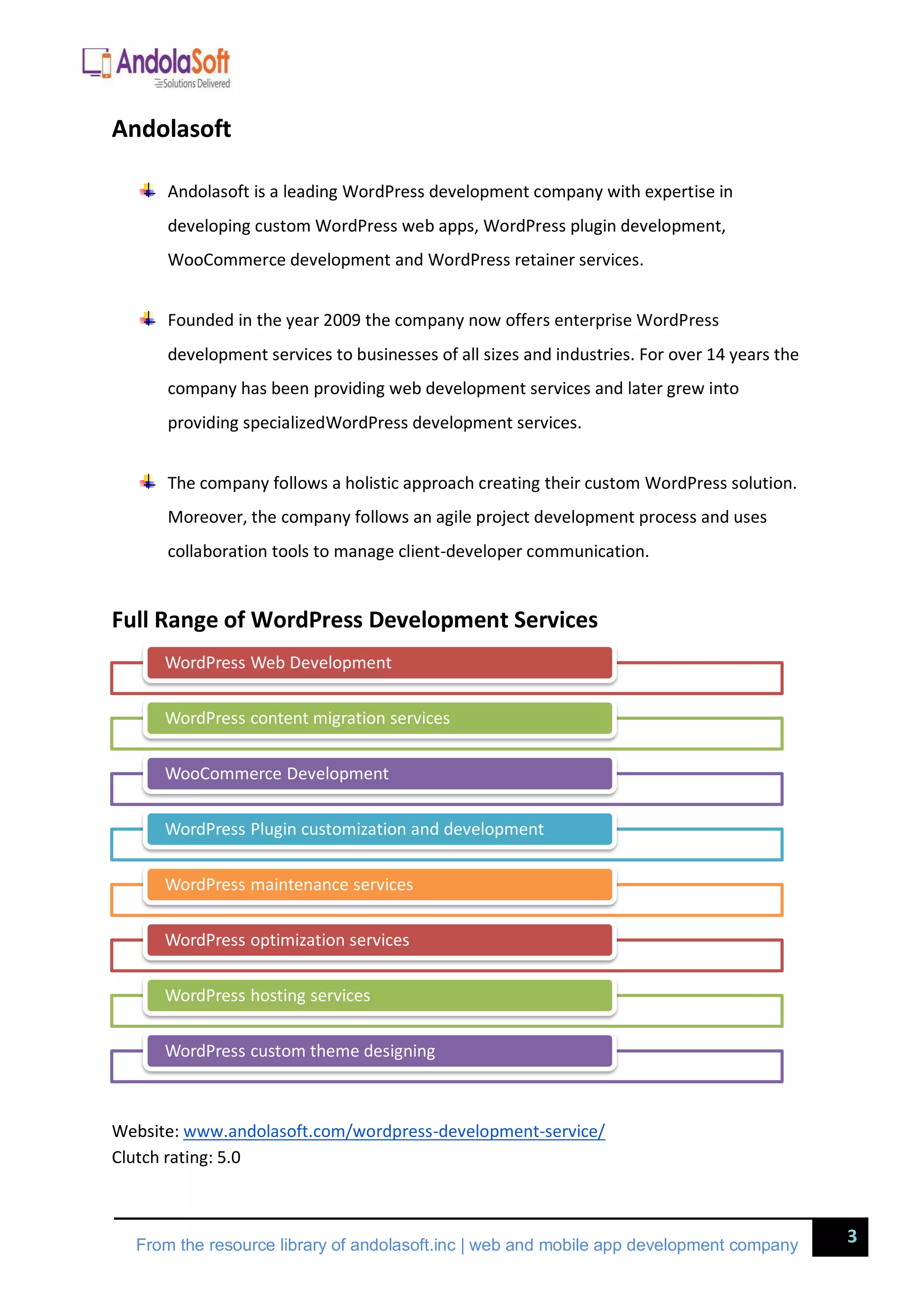 3
From the resource library of andolasoft.inc | web and mobile app development company
Andolasoft
Andolasoft is a leading WordPress development company with expertise in
developing custom WordPress web apps, WordPress plugin development,
WooCommerce development and WordPress retainer services.
Founded in the year 2009 the company now offers enterprise WordPress
development services to businesses of all sizes and industries. For over 14 years the
company has been providing web development services and later grew into
providing specializedWordPress development services.
The company follows a holistic approach creating their custom WordPress solution.
Moreover, the company follows an agile project development process and uses
collaboration tools to manage client-developer communication.
Full Range of WordPress Development Services
Website: www.andolasoft.com/wordpress-development-service/
Clutch rating: 5.0
WordPress Web Development
WordPress content migration services
WooCommerce Development
WordPress Plugin customization and development
WordPress maintenance services
WordPress optimization services
WordPress hosting services
WordPress custom theme designing
 
