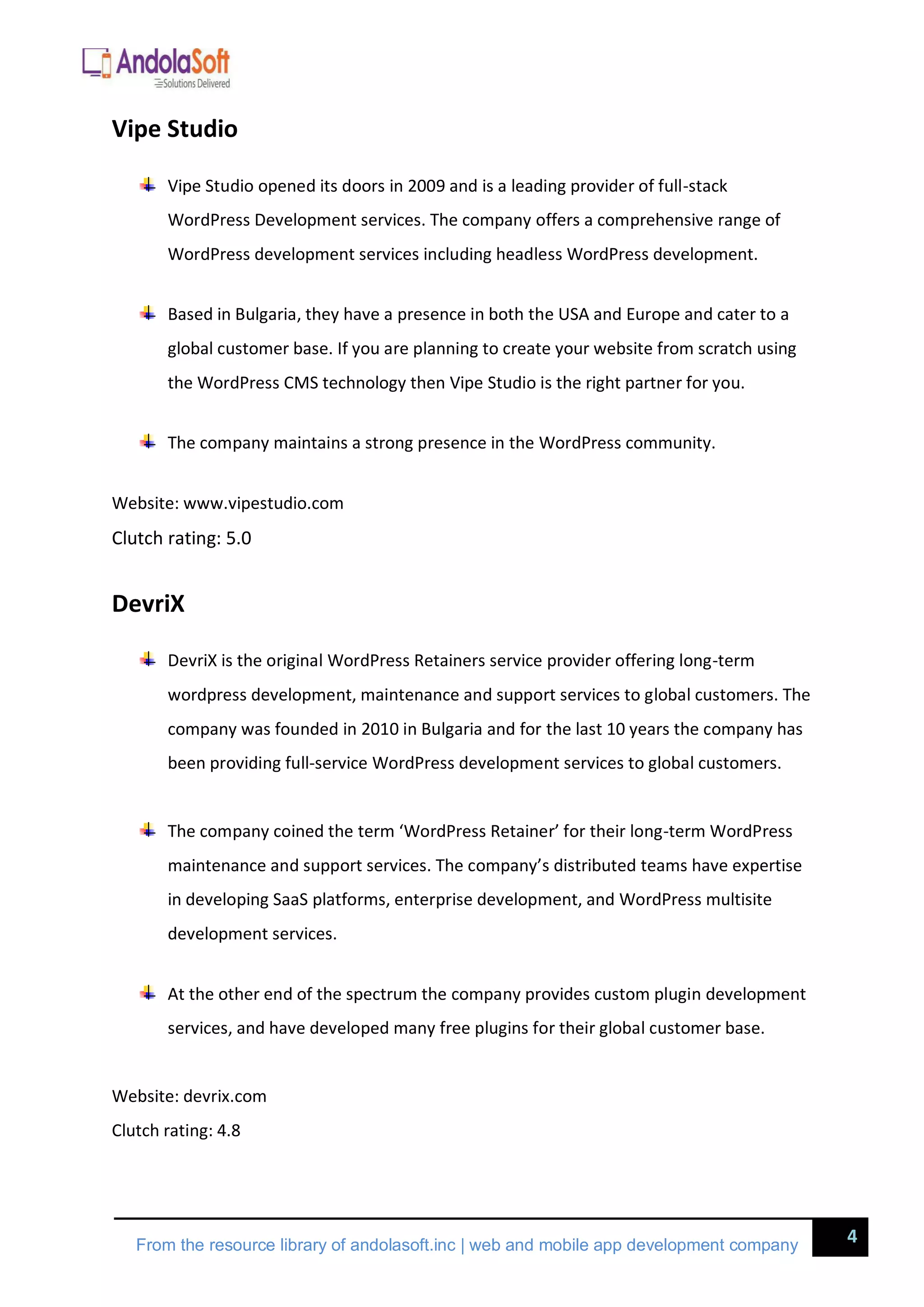 4
From the resource library of andolasoft.inc | web and mobile app development company
Vipe Studio
Vipe Studio opened its doors in 2009 and is a leading provider of full-stack
WordPress Development services. The company offers a comprehensive range of
WordPress development services including headless WordPress development.
Based in Bulgaria, they have a presence in both the USA and Europe and cater to a
global customer base. If you are planning to create your website from scratch using
the WordPress CMS technology then Vipe Studio is the right partner for you.
The company maintains a strong presence in the WordPress community.
Website: www.vipestudio.com
Clutch rating: 5.0
DevriX
DevriX is the original WordPress Retainers service provider offering long-term
wordpress development, maintenance and support services to global customers. The
company was founded in 2010 in Bulgaria and for the last 10 years the company has
been providing full-service WordPress development services to global customers.
The company coined the term ‘WordPress Retainer’ for their long-term WordPress
maintenance and support services. The company’s distributed teams have expertise
in developing SaaS platforms, enterprise development, and WordPress multisite
development services.
At the other end of the spectrum the company provides custom plugin development
services, and have developed many free plugins for their global customer base.
Website: devrix.com
Clutch rating: 4.8
 