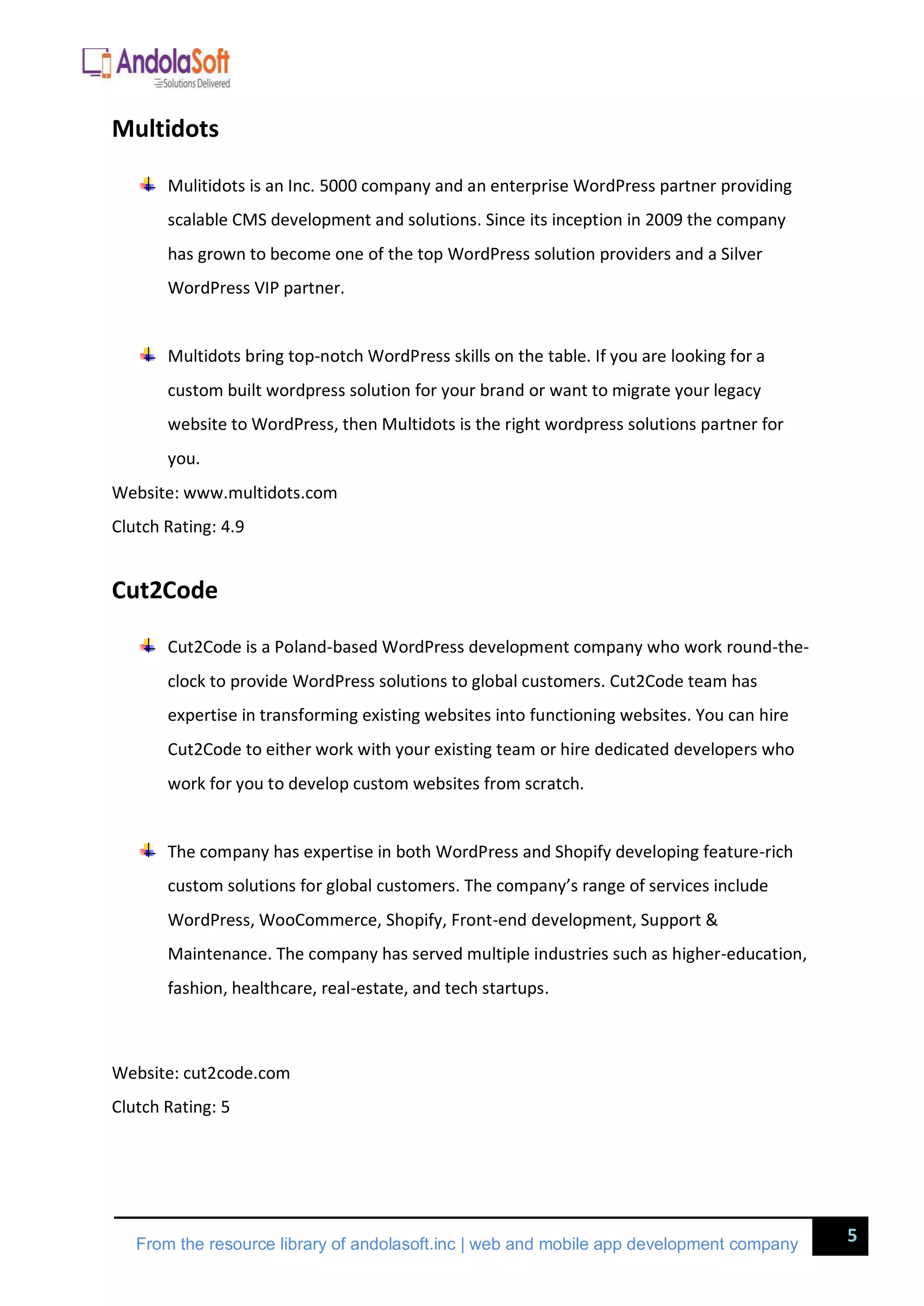 5
From the resource library of andolasoft.inc | web and mobile app development company
Multidots
Mulitidots is an Inc. 5000 company and an enterprise WordPress partner providing
scalable CMS development and solutions. Since its inception in 2009 the company
has grown to become one of the top WordPress solution providers and a Silver
WordPress VIP partner.
Multidots bring top-notch WordPress skills on the table. If you are looking for a
custom built wordpress solution for your brand or want to migrate your legacy
website to WordPress, then Multidots is the right wordpress solutions partner for
you.
Website: www.multidots.com
Clutch Rating: 4.9
Cut2Code
Cut2Code is a Poland-based WordPress development company who work round-the-
clock to provide WordPress solutions to global customers. Cut2Code team has
expertise in transforming existing websites into functioning websites. You can hire
Cut2Code to either work with your existing team or hire dedicated developers who
work for you to develop custom websites from scratch.
The company has expertise in both WordPress and Shopify developing feature-rich
custom solutions for global customers. The company’s range of services include
WordPress, WooCommerce, Shopify, Front-end development, Support &
Maintenance. The company has served multiple industries such as higher-education,
fashion, healthcare, real-estate, and tech startups.
Website: cut2code.com
Clutch Rating: 5
 