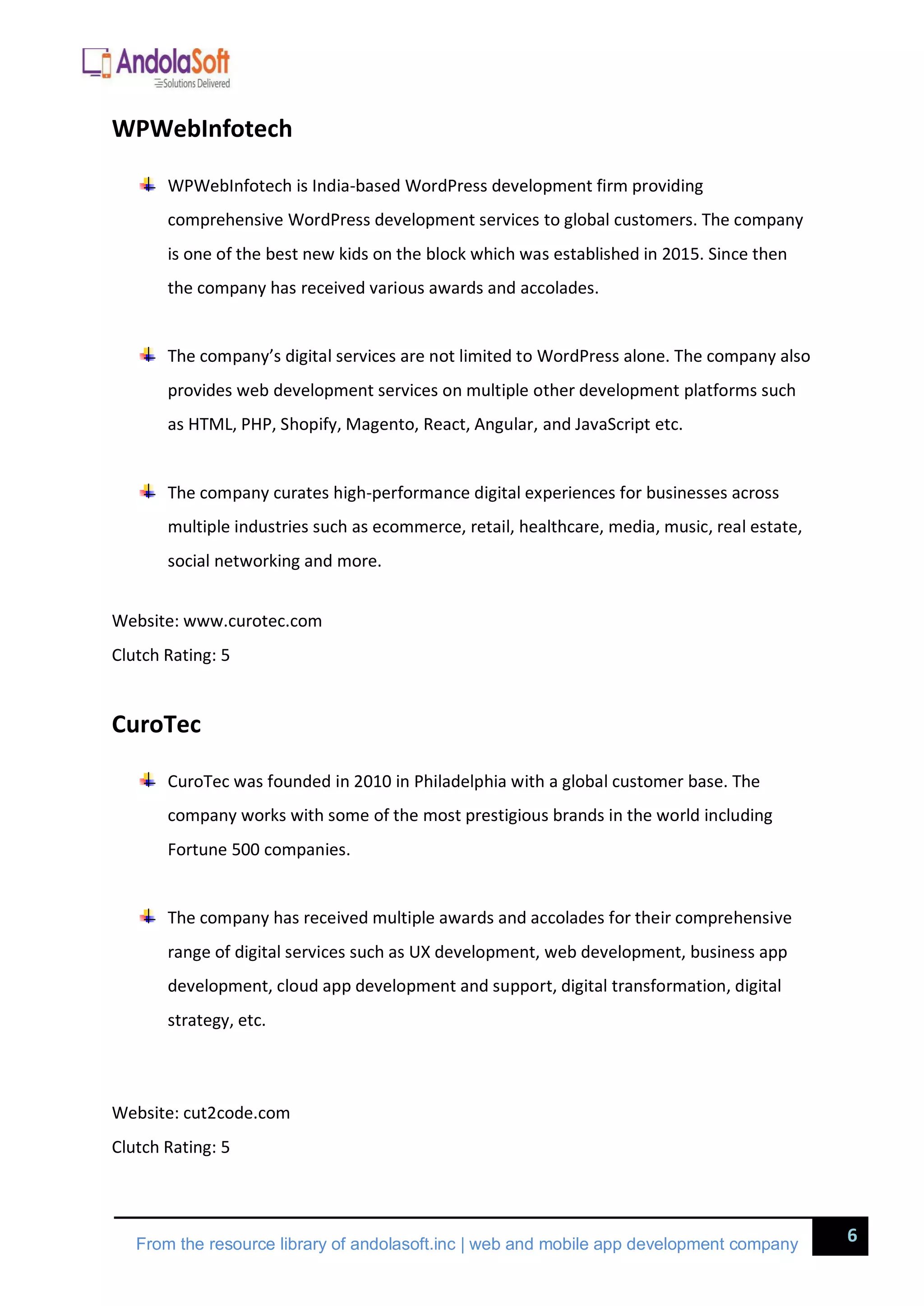 6
From the resource library of andolasoft.inc | web and mobile app development company
WPWebInfotech
WPWebInfotech is India-based WordPress development firm providing
comprehensive WordPress development services to global customers. The company
is one of the best new kids on the block which was established in 2015. Since then
the company has received various awards and accolades.
The company’s digital services are not limited to WordPress alone. The company also
provides web development services on multiple other development platforms such
as HTML, PHP, Shopify, Magento, React, Angular, and JavaScript etc.
The company curates high-performance digital experiences for businesses across
multiple industries such as ecommerce, retail, healthcare, media, music, real estate,
social networking and more.
Website: www.curotec.com
Clutch Rating: 5
CuroTec
CuroTec was founded in 2010 in Philadelphia with a global customer base. The
company works with some of the most prestigious brands in the world including
Fortune 500 companies.
The company has received multiple awards and accolades for their comprehensive
range of digital services such as UX development, web development, business app
development, cloud app development and support, digital transformation, digital
strategy, etc.
Website: cut2code.com
Clutch Rating: 5
 