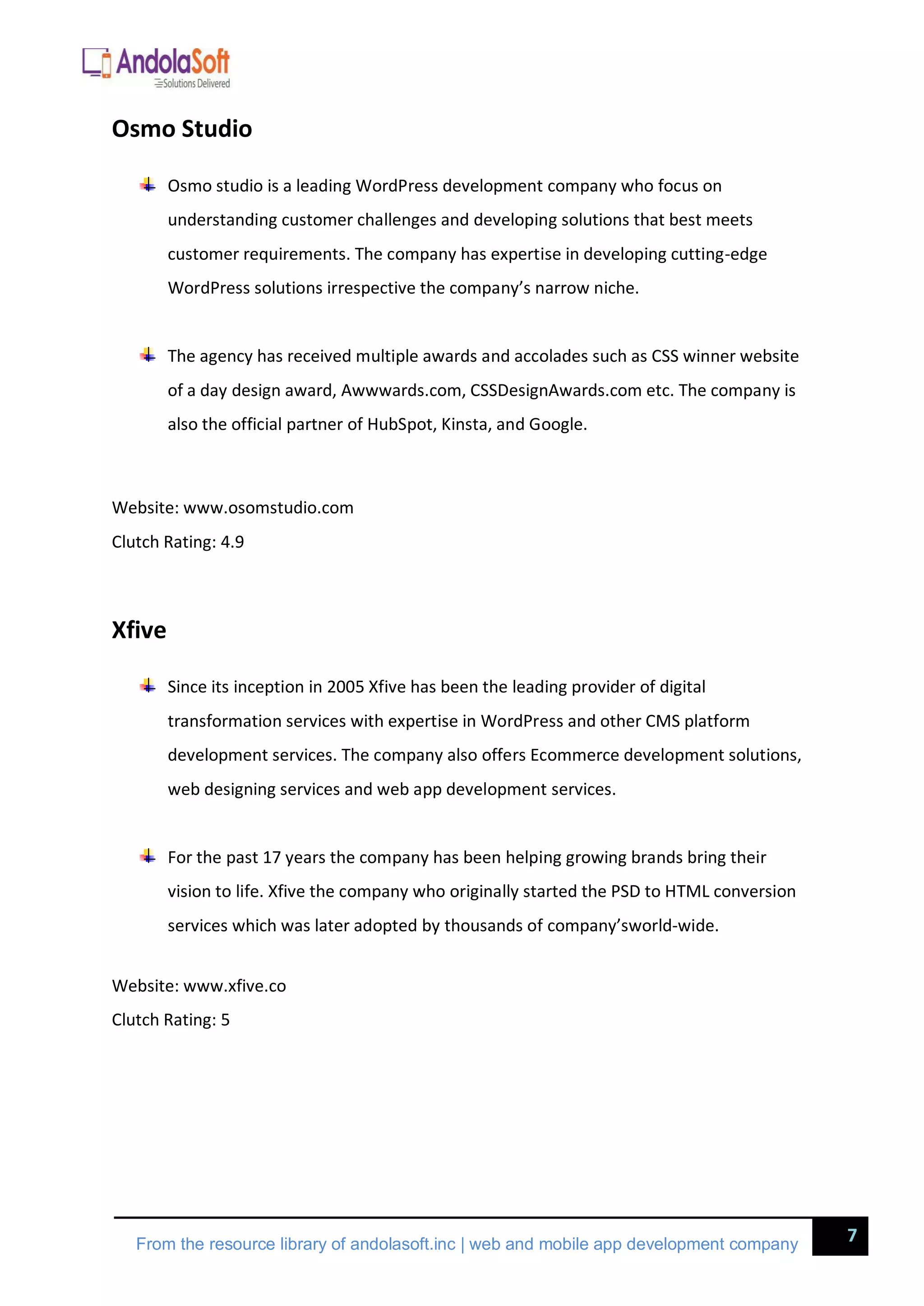 7
From the resource library of andolasoft.inc | web and mobile app development company
Osmo Studio
Osmo studio is a leading WordPress development company who focus on
understanding customer challenges and developing solutions that best meets
customer requirements. The company has expertise in developing cutting-edge
WordPress solutions irrespective the company’s narrow niche.
The agency has received multiple awards and accolades such as CSS winner website
of a day design award, Awwwards.com, CSSDesignAwards.com etc. The company is
also the official partner of HubSpot, Kinsta, and Google.
Website: www.osomstudio.com
Clutch Rating: 4.9
Xfive
Since its inception in 2005 Xfive has been the leading provider of digital
transformation services with expertise in WordPress and other CMS platform
development services. The company also offers Ecommerce development solutions,
web designing services and web app development services.
For the past 17 years the company has been helping growing brands bring their
vision to life. Xfive the company who originally started the PSD to HTML conversion
services which was later adopted by thousands of company’sworld-wide.
Website: www.xfive.co
Clutch Rating: 5
 