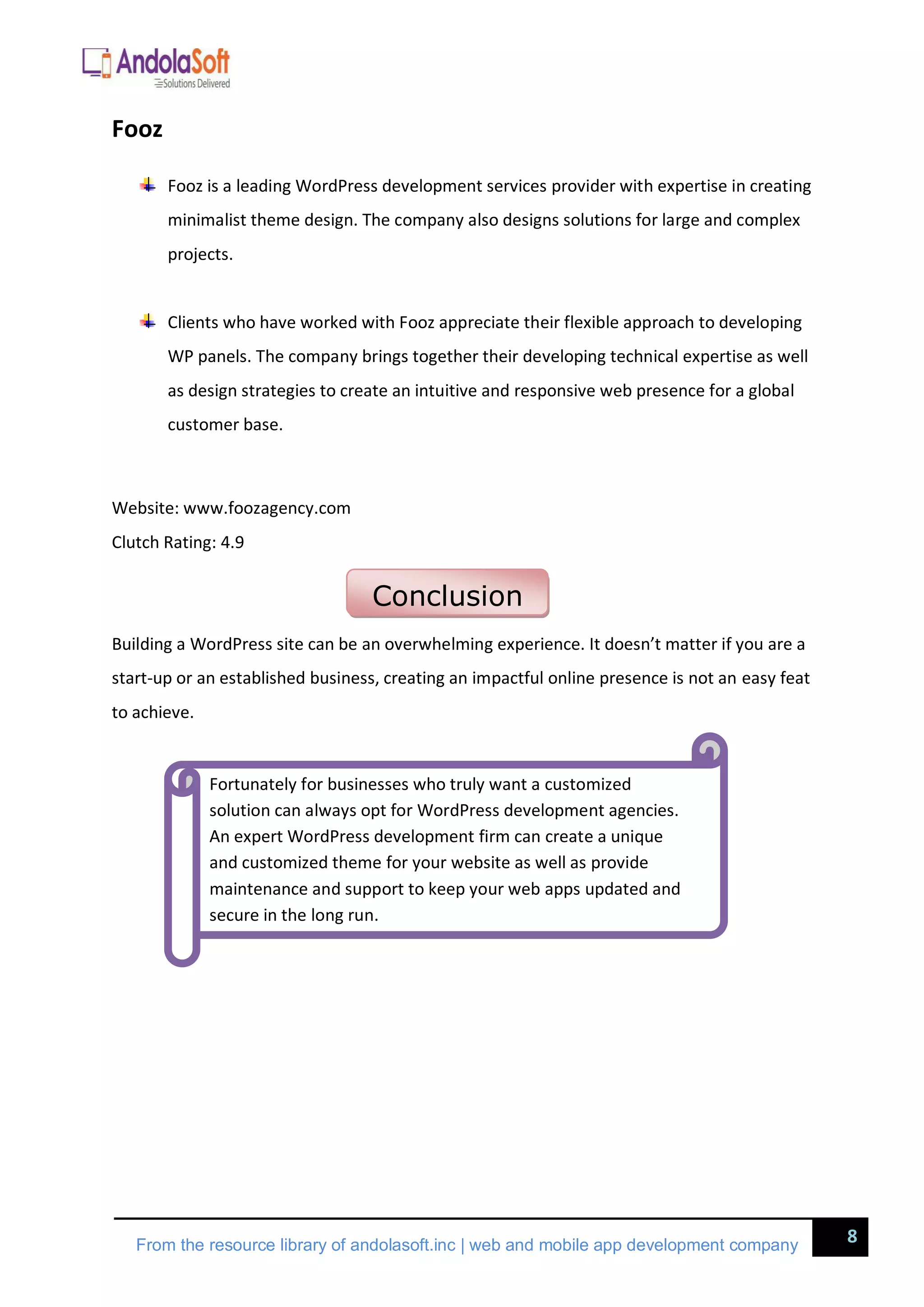 8
From the resource library of andolasoft.inc | web and mobile app development company
Fooz
Fooz is a leading WordPress development services provider with expertise in creating
minimalist theme design. The company also designs solutions for large and complex
projects.
Clients who have worked with Fooz appreciate their flexible approach to developing
WP panels. The company brings together their developing technical expertise as well
as design strategies to create an intuitive and responsive web presence for a global
customer base.
Website: www.foozagency.com
Clutch Rating: 4.9
Building a WordPress site can be an overwhelming experience. It doesn’t matter if you are a
start-up or an established business, creating an impactful online presence is not an easy feat
to achieve.
Conclusion
Fortunately for businesses who truly want a customized
solution can always opt for WordPress development agencies.
An expert WordPress development firm can create a unique
and customized theme for your website as well as provide
maintenance and support to keep your web apps updated and
secure in the long run.
 