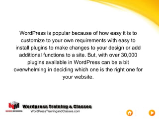 WordPress is popular because of how easy it is to
customize to your own requirements with easy to
install plugins to make changes to your design or add
additional functions to a site. But, with over 30,000
plugins available in WordPress can be a bit
overwhelming in deciding which one is the right one for
your website.
WordPressTrainingandClasses.com
 