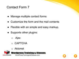 Contact Form 7
● Manage multiple contact forms
● Customize the form and the mail contents
● Flexible with an simple and easy markup.
● Supports other plugins:
o Ajax
o CAPTCHA
o Akismet
WordPressTrainingandClasses.com
 