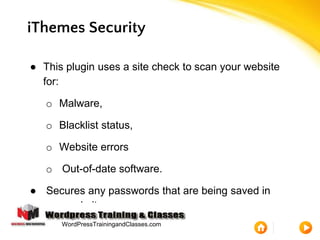 iThemes Security
● This plugin uses a site check to scan your website
for:
o Malware,
o Blacklist status,
o Website errors
o Out-of-date software.
● Secures any passwords that are being saved in
your website.
WordPressTrainingandClasses.com
 
