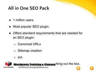 All in One SEO Pack
● 1 million users
● Most popular SEO plugin.
● Offers standard requirements that are needed for
an SEO plugin:
o Canonical URLs
o Sitemap creation
o ect.
● Plugin is beginner friendly, working out the box.
WordPressTrainingandClasses.com
 