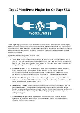 Top 10 WordPress Plugins for On-Page SEO
Search engines plays a key role to get traffic for a website. But to get traffic from search engines,
website must have to optimized according to their terms. But this optimization take so much time
and to resolve this issue Wordpress introduce some seo plugins. Word-press is Associate in Nursing
open CMS platform wherever we are able to cut back the code there exploitation some necessary
On-page SEO plugins.
Important Word Press Plugins for On-Page SEO:
1. Yoast SEO: it is the most common plugin of on page. By using this plugin we are able to
add SEO title, meta keywords and meta description to every post very easily. Also we don't
have to worry about XML sitemaps cause it generate XML site-maps, Yoast SEO meta box
that permits to post title and meta description.
2. SEO by SQUIRRLY: This plugin helps to put in writing content that is SEO friendly. It
works with already put in Yoast SEO plugin. Whereas writing content it shows
inexperienced indication which implies getting in a right direction. once all the content
becomes inexperienced then it means that it's 100% SEO friendly content to publish.
3. Redirection: This Plugin is employed for redirecting the modified computer address to
different. it's chiefly used for 301 redirection. during this additionally one will track of 404
errors and able to airt them to correct URLs.
4. Broken Link Checker: This plugin accustomed notice all broken links during a web site
(404 links). 404 links square measure the dead links that ought to be take away before
hosting the web site. This plugin additionally searches for missing pictures and notifies once
found. Here links are often directly altered from the plugins page with none ought to
undergo every post.
5. SEO Friendly Images: Image improvement have a worth in SEO ranking method.
Optimized pictures have high rankings in google pictures search. It permits to feature
elevation attribute to photographs.
 