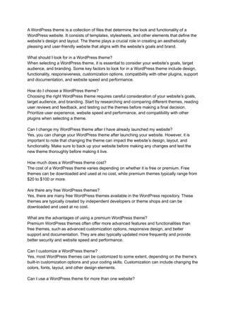 A WordPress theme is a collection of files that determine the look and functionality of a
WordPress website. It consists of templates, stylesheets, and other elements that define the
website’s design and layout. The theme plays a crucial role in creating an aesthetically
pleasing and user-friendly website that aligns with the website’s goals and brand.
What should I look for in a WordPress theme?
When selecting a WordPress theme, it is essential to consider your website’s goals, target
audience, and branding. Some key factors to look for in a WordPress theme include design,
functionality, responsiveness, customization options, compatibility with other plugins, support
and documentation, and website speed and performance.
How do I choose a WordPress theme?
Choosing the right WordPress theme requires careful consideration of your website’s goals,
target audience, and branding. Start by researching and comparing different themes, reading
user reviews and feedback, and testing out the themes before making a final decision.
Prioritize user experience, website speed and performance, and compatibility with other
plugins when selecting a theme.
Can I change my WordPress theme after I have already launched my website?
Yes, you can change your WordPress theme after launching your website. However, it is
important to note that changing the theme can impact the website’s design, layout, and
functionality. Make sure to back up your website before making any changes and test the
new theme thoroughly before making it live.
How much does a WordPress theme cost?
The cost of a WordPress theme varies depending on whether it is free or premium. Free
themes can be downloaded and used at no cost, while premium themes typically range from
$20 to $100 or more.
Are there any free WordPress themes?
Yes, there are many free WordPress themes available in the WordPress repository. These
themes are typically created by independent developers or theme shops and can be
downloaded and used at no cost.
What are the advantages of using a premium WordPress theme?
Premium WordPress themes often offer more advanced features and functionalities than
free themes, such as advanced customization options, responsive design, and better
support and documentation. They are also typically updated more frequently and provide
better security and website speed and performance.
Can I customize a WordPress theme?
Yes, most WordPress themes can be customized to some extent, depending on the theme’s
built-in customization options and your coding skills. Customization can include changing the
colors, fonts, layout, and other design elements.
Can I use a WordPress theme for more than one website?
 