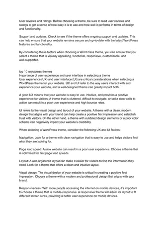 User reviews and ratings: Before choosing a theme, be sure to read user reviews and
ratings to get a sense of how easy it is to use and how well it performs in terms of design
and functionality.
Support and updates: Check to see if the theme offers ongoing support and updates. This
can help ensure that your website remains secure and up-to-date with the latest WordPress
features and functionality.
By considering these factors when choosing a WordPress theme, you can ensure that you
select a theme that is visually appealing, functional, responsive, customizable, and
well-supported.
top 10 wordpress themes
Importance of user experience and user interface in selecting a theme
User experience (UX) and user interface (UI) are critical considerations when selecting a
WordPress theme for your website. UX and UI refer to the way users interact with and
experience your website, and a well-designed theme can greatly impact both.
A good UX means that your website is easy to use, intuitive, and provides a positive
experience for visitors. A theme that is cluttered, difficult to navigate, or lacks clear calls to
action can result in a poor user experience and high bounce rates.
UI refers to the visual design and layout of your website. A theme with a clean, modern
design that aligns with your brand can help create a positive first impression and establish
trust with visitors. On the other hand, a theme with outdated design elements or a poor color
scheme can negatively impact your website’s credibility.
When selecting a WordPress theme, consider the following UX and UI factors:
Navigation: Look for a theme with clear navigation that is easy to use and helps visitors find
what they are looking for.
Page load speed: A slow website can result in a poor user experience. Choose a theme that
is optimized for fast page load speeds.
Layout: A well-organized layout can make it easier for visitors to find the information they
need. Look for a theme that offers a clean and intuitive layout.
Visual design: The visual design of your website is critical in creating a positive first
impression. Choose a theme with a modern and professional design that aligns with your
brand.
Responsiveness: With more people accessing the internet on mobile devices, it’s important
to choose a theme that is mobile-responsive. A responsive theme will adjust its layout to fit
different screen sizes, providing a better user experience on mobile devices.
 