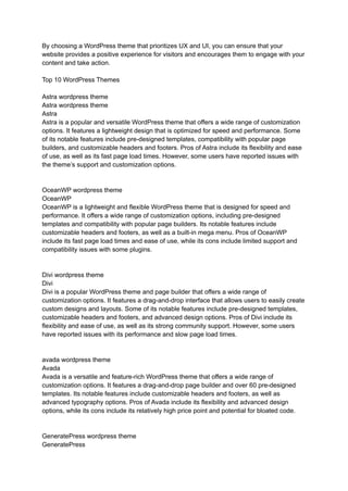 By choosing a WordPress theme that prioritizes UX and UI, you can ensure that your
website provides a positive experience for visitors and encourages them to engage with your
content and take action.
Top 10 WordPress Themes
Astra wordpress theme
Astra wordpress theme
Astra
Astra is a popular and versatile WordPress theme that offers a wide range of customization
options. It features a lightweight design that is optimized for speed and performance. Some
of its notable features include pre-designed templates, compatibility with popular page
builders, and customizable headers and footers. Pros of Astra include its flexibility and ease
of use, as well as its fast page load times. However, some users have reported issues with
the theme’s support and customization options.
OceanWP wordpress theme
OceanWP
OceanWP is a lightweight and flexible WordPress theme that is designed for speed and
performance. It offers a wide range of customization options, including pre-designed
templates and compatibility with popular page builders. Its notable features include
customizable headers and footers, as well as a built-in mega menu. Pros of OceanWP
include its fast page load times and ease of use, while its cons include limited support and
compatibility issues with some plugins.
Divi wordpress theme
Divi
Divi is a popular WordPress theme and page builder that offers a wide range of
customization options. It features a drag-and-drop interface that allows users to easily create
custom designs and layouts. Some of its notable features include pre-designed templates,
customizable headers and footers, and advanced design options. Pros of Divi include its
flexibility and ease of use, as well as its strong community support. However, some users
have reported issues with its performance and slow page load times.
avada wordpress theme
Avada
Avada is a versatile and feature-rich WordPress theme that offers a wide range of
customization options. It features a drag-and-drop page builder and over 60 pre-designed
templates. Its notable features include customizable headers and footers, as well as
advanced typography options. Pros of Avada include its flexibility and advanced design
options, while its cons include its relatively high price point and potential for bloated code.
GeneratePress wordpress theme
GeneratePress
 