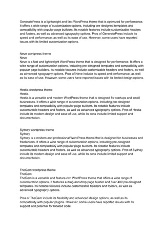 GeneratePress is a lightweight and fast WordPress theme that is optimized for performance.
It offers a wide range of customization options, including pre-designed templates and
compatibility with popular page builders. Its notable features include customizable headers
and footers, as well as advanced typography options. Pros of GeneratePress include its
speed and performance, as well as its ease of use. However, some users have reported
issues with its limited customization options.
Neve wordpress theme
Neve
Neve is a fast and lightweight WordPress theme that is designed for performance. It offers a
wide range of customization options, including pre-designed templates and compatibility with
popular page builders. Its notable features include customizable headers and footers, as well
as advanced typography options. Pros of Neve include its speed and performance, as well
as its ease of use. However, some users have reported issues with its limited design options.
Hestia wordpress theme
Hestia
Hestia is a versatile and modern WordPress theme that is designed for startups and small
businesses. It offers a wide range of customization options, including pre-designed
templates and compatibility with popular page builders. Its notable features include
customizable headers and footers, as well as advanced typography options. Pros of Hestia
include its modern design and ease of use, while its cons include limited support and
documentation.
Sydney wordpress theme
Sydney
Sydney is a modern and professional WordPress theme that is designed for businesses and
freelancers. It offers a wide range of customization options, including pre-designed
templates and compatibility with popular page builders. Its notable features include
customizable headers and footers, as well as advanced typography options. Pros of Sydney
include its modern design and ease of use, while its cons include limited support and
documentation.
TheGem wordpress theme
TheGem
TheGem is a versatile and feature-rich WordPress theme that offers a wide range of
customization options. It features a drag-and-drop page builder and over 400 pre-designed
templates. Its notable features include customizable headers and footers, as well as
advanced typography options.
Pros of TheGem include its flexibility and advanced design options, as well as its
compatibility with popular plugins. However, some users have reported issues with its
support and potential for bloated code.
 