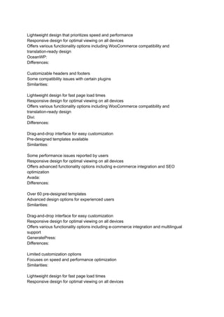Lightweight design that prioritizes speed and performance
Responsive design for optimal viewing on all devices
Offers various functionality options including WooCommerce compatibility and
translation-ready design
OceanWP:
Differences:
Customizable headers and footers
Some compatibility issues with certain plugins
Similarities:
Lightweight design for fast page load times
Responsive design for optimal viewing on all devices
Offers various functionality options including WooCommerce compatibility and
translation-ready design
Divi:
Differences:
Drag-and-drop interface for easy customization
Pre-designed templates available
Similarities:
Some performance issues reported by users
Responsive design for optimal viewing on all devices
Offers advanced functionality options including e-commerce integration and SEO
optimization
Avada:
Differences:
Over 60 pre-designed templates
Advanced design options for experienced users
Similarities:
Drag-and-drop interface for easy customization
Responsive design for optimal viewing on all devices
Offers various functionality options including e-commerce integration and multilingual
support
GeneratePress:
Differences:
Limited customization options
Focuses on speed and performance optimization
Similarities:
Lightweight design for fast page load times
Responsive design for optimal viewing on all devices
 