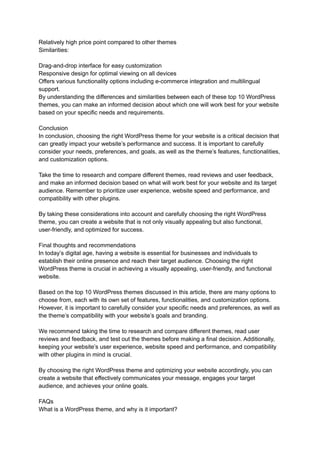 Relatively high price point compared to other themes
Similarities:
Drag-and-drop interface for easy customization
Responsive design for optimal viewing on all devices
Offers various functionality options including e-commerce integration and multilingual
support.
By understanding the differences and similarities between each of these top 10 WordPress
themes, you can make an informed decision about which one will work best for your website
based on your specific needs and requirements.
Conclusion
In conclusion, choosing the right WordPress theme for your website is a critical decision that
can greatly impact your website’s performance and success. It is important to carefully
consider your needs, preferences, and goals, as well as the theme’s features, functionalities,
and customization options.
Take the time to research and compare different themes, read reviews and user feedback,
and make an informed decision based on what will work best for your website and its target
audience. Remember to prioritize user experience, website speed and performance, and
compatibility with other plugins.
By taking these considerations into account and carefully choosing the right WordPress
theme, you can create a website that is not only visually appealing but also functional,
user-friendly, and optimized for success.
Final thoughts and recommendations
In today’s digital age, having a website is essential for businesses and individuals to
establish their online presence and reach their target audience. Choosing the right
WordPress theme is crucial in achieving a visually appealing, user-friendly, and functional
website.
Based on the top 10 WordPress themes discussed in this article, there are many options to
choose from, each with its own set of features, functionalities, and customization options.
However, it is important to carefully consider your specific needs and preferences, as well as
the theme’s compatibility with your website’s goals and branding.
We recommend taking the time to research and compare different themes, read user
reviews and feedback, and test out the themes before making a final decision. Additionally,
keeping your website’s user experience, website speed and performance, and compatibility
with other plugins in mind is crucial.
By choosing the right WordPress theme and optimizing your website accordingly, you can
create a website that effectively communicates your message, engages your target
audience, and achieves your online goals.
FAQs
What is a WordPress theme, and why is it important?
 