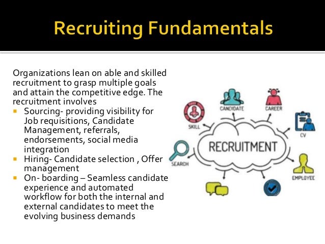 Organizations lean on able and skilled
recruitment to grasp multiple goals
and attain the competitive edge.The
recruitment involves
 Sourcing- providing visibility for
Job requisitions, Candidate
Management, referrals,
endorsements, social media
integration
 Hiring- Candidate selection , Offer
management
 On- boarding – Seamless candidate
experience and automated
workflow for both the internal and
external candidates to meet the
evolving business demands
 