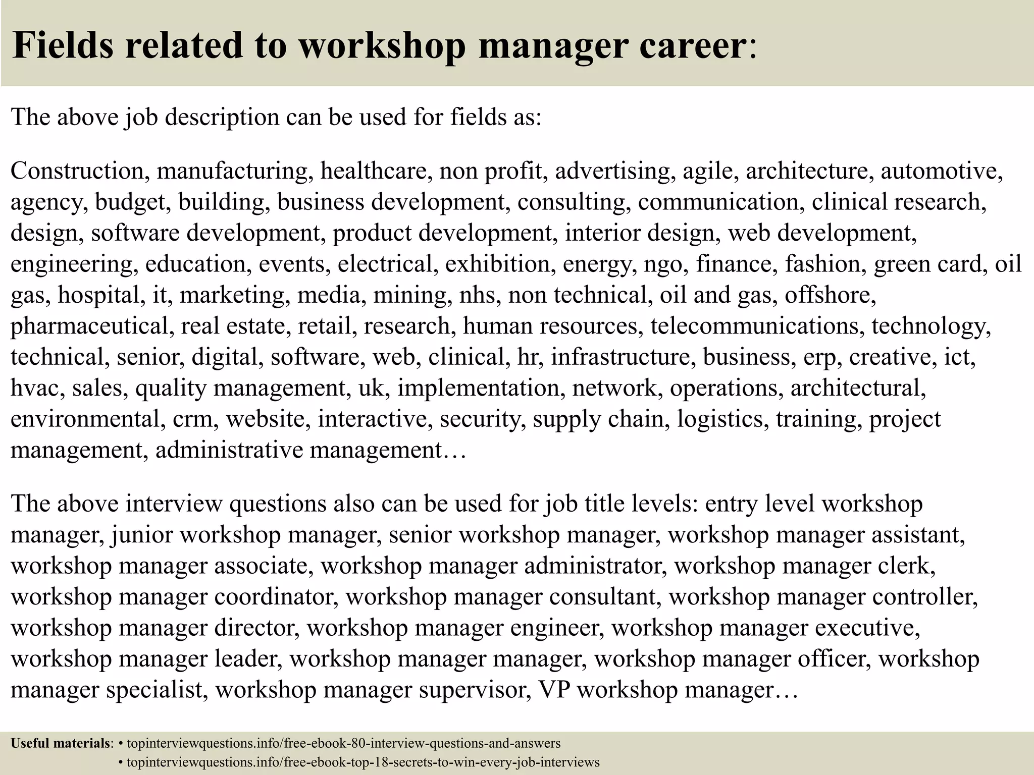 Fields related to workshop manager career:
The above job description can be used for fields as:
Construction, manufacturing, healthcare, non profit, advertising, agile, architecture, automotive,
agency, budget, building, business development, consulting, communication, clinical research,
design, software development, product development, interior design, web development,
engineering, education, events, electrical, exhibition, energy, ngo, finance, fashion, green card, oil
gas, hospital, it, marketing, media, mining, nhs, non technical, oil and gas, offshore,
pharmaceutical, real estate, retail, research, human resources, telecommunications, technology,
technical, senior, digital, software, web, clinical, hr, infrastructure, business, erp, creative, ict,
hvac, sales, quality management, uk, implementation, network, operations, architectural,
environmental, crm, website, interactive, security, supply chain, logistics, training, project
management, administrative management…
The above interview questions also can be used for job title levels: entry level workshop
manager, junior workshop manager, senior workshop manager, workshop manager assistant,
workshop manager associate, workshop manager administrator, workshop manager clerk,
workshop manager coordinator, workshop manager consultant, workshop manager controller,
workshop manager director, workshop manager engineer, workshop manager executive,
workshop manager leader, workshop manager manager, workshop manager officer, workshop
manager specialist, workshop manager supervisor, VP workshop manager…
Useful materials: • topinterviewquestions.info/free-ebook-80-interview-questions-and-answers
• topinterviewquestions.info/free-ebook-top-18-secrets-to-win-every-job-interviews
 