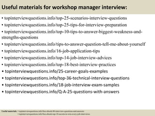 Useful materials for workshop manager interview:
• topinterviewquestions.info/top-25-scenarios-interview-questions
• topinterviewquestions.info/top-25-tips-for-interview-preparation
• topinterviewquestions.info/top-10-tips-to-answer-biggest-weakness-and-
strengths-questions
• topinterviewquestions.info/tips-to-answer-question-tell-me-about-yourself
• topinterviewquestions.info/16-job-application-tips
• topinterviewquestions.info/top-14-job-interview-advices
• topinterviewquestions.info/top-18-best-interview-practices
• topinterviewquestions.info/25-career-goals-examples
• topinterviewquestions.info/top-36-technical-interview-questions
• topinterviewquestions.info/18-job-interview-exam-samples
• topinterviewquestions.info/Q-A-25-questions-with-answers
Useful materials: • topinterviewquestions.info/free-ebook-80-interview-questions-and-answers
• topinterviewquestions.info/free-ebook-top-18-secrets-to-win-every-job-interviews
 