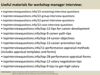 Useful materials for workshop manager interview:
• topinterviewquestions.info/15-screening-interview-questions
• topinterviewquestions.info/22-group-interview-questions
• topinterviewquestions.info/22-panel-interview-questions
• topinterviewquestions.info/22-case-interview-questions
• topinterviewquestions.info/top-12-tips-for-career-development
• topinterviewquestions.info/top-9-career-path-tips
• topinterviewquestions.info/top-14-career-objectives
• topinterviewquestions.info/top-12-career-promotion-tips
• topinterviewquestions.info/11-performance-appraisal-methods
(includes appraisal templates and forms)
• topinterviewquestions.info/top-28-performance-appraisal-forms
• topinterviewquestions.info/top-12-salary-negotiation-tips
• topinterviewquestions.info/top-9-tips-to-get-high-salary
Useful materials: • topinterviewquestions.info/free-ebook-80-interview-questions-and-answers
• topinterviewquestions.info/free-ebook-top-18-secrets-to-win-every-job-interviews
 