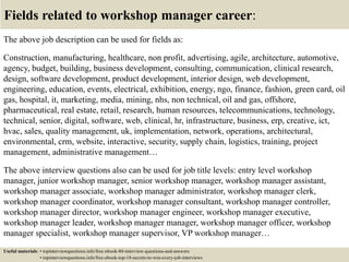 Fields related to workshop manager career:
The above job description can be used for fields as:
Construction, manufacturing, healthcare, non profit, advertising, agile, architecture, automotive,
agency, budget, building, business development, consulting, communication, clinical research,
design, software development, product development, interior design, web development,
engineering, education, events, electrical, exhibition, energy, ngo, finance, fashion, green card, oil
gas, hospital, it, marketing, media, mining, nhs, non technical, oil and gas, offshore,
pharmaceutical, real estate, retail, research, human resources, telecommunications, technology,
technical, senior, digital, software, web, clinical, hr, infrastructure, business, erp, creative, ict,
hvac, sales, quality management, uk, implementation, network, operations, architectural,
environmental, crm, website, interactive, security, supply chain, logistics, training, project
management, administrative management…
The above interview questions also can be used for job title levels: entry level workshop
manager, junior workshop manager, senior workshop manager, workshop manager assistant,
workshop manager associate, workshop manager administrator, workshop manager clerk,
workshop manager coordinator, workshop manager consultant, workshop manager controller,
workshop manager director, workshop manager engineer, workshop manager executive,
workshop manager leader, workshop manager manager, workshop manager officer, workshop
manager specialist, workshop manager supervisor, VP workshop manager…
Useful materials: • topinterviewquestions.info/free-ebook-80-interview-questions-and-answers
• topinterviewquestions.info/free-ebook-top-18-secrets-to-win-every-job-interviews
 