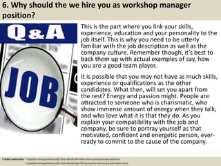 6. Why should the we hire you as workshop manager
position?
This is the part where you link your skills,
experience, education and your personality to the
job itself. This is why you need to be utterly
familiar with the job description as well as the
company culture. Remember though, it’s best to
back them up with actual examples of say, how
you are a good team player.
It is possible that you may not have as much skills,
experience or qualifications as the other
candidates. What then, will set you apart from
the rest? Energy and passion might. People are
attracted to someone who is charismatic, who
show immense amount of energy when they talk,
and who love what it is that they do. As you
explain your compatibility with the job and
company, be sure to portray yourself as that
motivated, confident and energetic person, ever-
ready to commit to the cause of the company.
Useful materials: • topinterviewquestions.info/free-ebook-80-interview-questions-and-answers
• topinterviewquestions.info/free-ebook-top-18-secrets-to-win-every-job-interviews
 