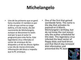 MichelangeloUno de los primeros que se ganó fama mundial. El nombre es por el día en que activa su carga dañina, el 6 de marzo, día del nacimiento de Michelangelo, aunque se desconoce la razón real por la que el autor lo programó para esta fecha. Este legendario virus infectaba el sector de arranque de los disquetes y el de los discos rígidos y ese día de marzo eliminaba información del disco e impedía que la PC arranque. One of the first that gained worldwide fame. The name is the day that activates its payload on 6 March, Michelangelo's birthday, but do not know the real reason why the author scheduled for this date. This legendary virus infected the boot sector of floppy disks and hard drives and that March day removed disk information and prevented the PC boot