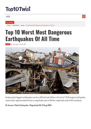 Home > World News > social > Top 10 Worst Most Dangerous Earthquakes of all Time
Top 10 Worst Most Dangerous
Earthquakes Of All Time
social by Priya Singha - June 1, 2017
Analysing the biggest earthquakes can be a dif cult task. Below is the list of 10 Strongest earthquakes
measured or approximated to have a magnitude scale or Richter magnitude scale of 8.5 and above.
10. Assam-Tibet Earthquake- Magnitude 8.6, 15 Aug 1950
You are here

 