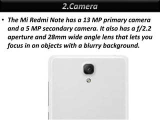 • The Mi Redmi Note has a 13 MP primary camera
and a 5 MP secondary camera. It also has a f/2.2
aperture and 28mm wide angle lens that lets you
focus in on objects with a blurry background.
 