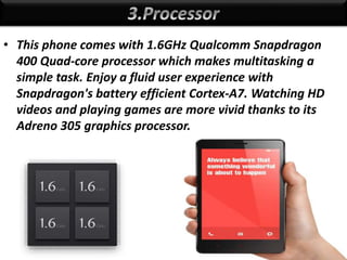 • This phone comes with 1.6GHz Qualcomm Snapdragon
400 Quad-core processor which makes multitasking a
simple task. Enjoy a fluid user experience with
Snapdragon's battery efficient Cortex-A7. Watching HD
videos and playing games are more vivid thanks to its
Adreno 305 graphics processor.
 